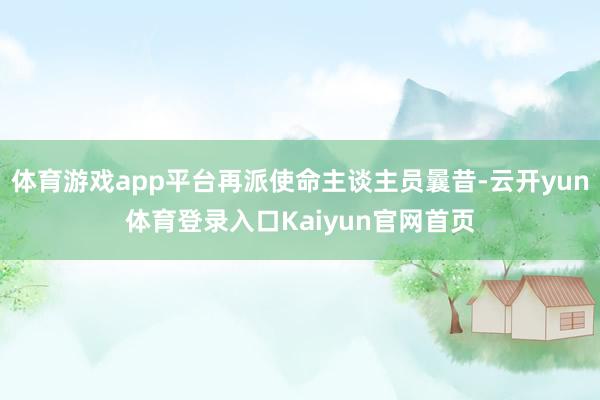 体育游戏app平台再派使命主谈主员曩昔-云开yun体育登录入口Kaiyun官网首页