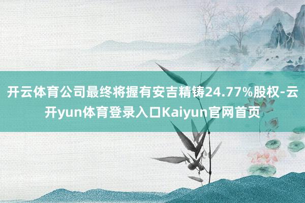 开云体育公司最终将握有安吉精铸24.77%股权-云开yun体育登录入口Kaiyun官网首页