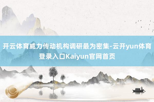 开云体育威力传动机构调研最为密集-云开yun体育登录入口Kaiyun官网首页