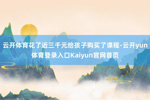云开体育花了近三千元给孩子购买了课程-云开yun体育登录入口Kaiyun官网首页