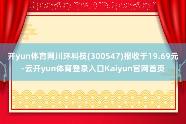 开yun体育网川环科技(300547)报收于19.69元-云开yun体育登录入口Kaiyun官网首页