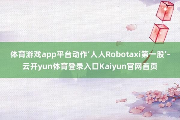 体育游戏app平台动作‘人人Robotaxi第一股’-云开yun体育登录入口Kaiyun官网首页