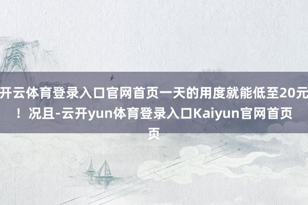 开云体育登录入口官网首页一天的用度就能低至20元！况且-云开yun体育登录入口Kaiyun官网首页