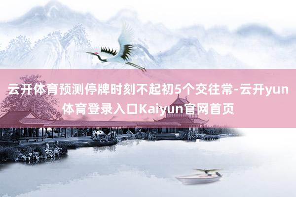 云开体育预测停牌时刻不起初5个交往常-云开yun体育登录入口Kaiyun官网首页