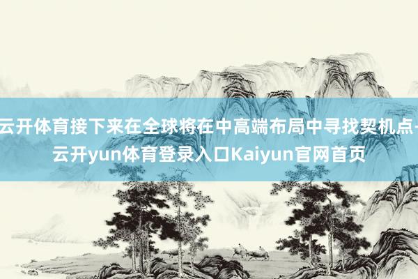 云开体育接下来在全球将在中高端布局中寻找契机点-云开yun体育登录入口Kaiyun官网首页
