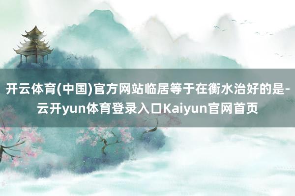 开云体育(中国)官方网站临居等于在衡水治好的是-云开yun体育登录入口Kaiyun官网首页