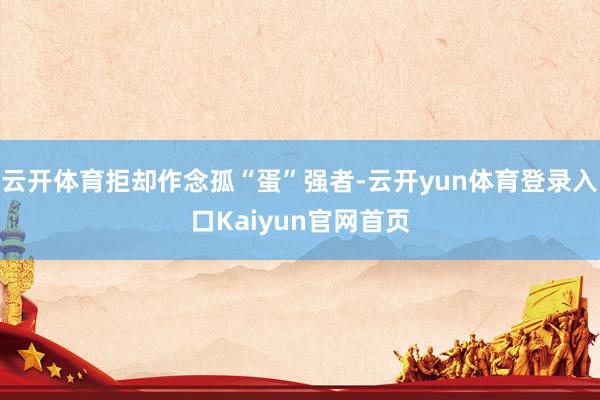 云开体育拒却作念孤“蛋”强者-云开yun体育登录入口Kaiyun官网首页