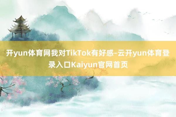 开yun体育网我对TikTok有好感-云开yun体育登录入口Kaiyun官网首页