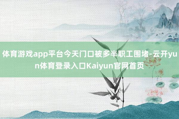 体育游戏app平台今天门口被多半职工围堵-云开yun体育登录入口Kaiyun官网首页