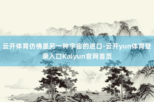 云开体育仿佛是另一种宇宙的进口-云开yun体育登录入口Kaiyun官网首页
