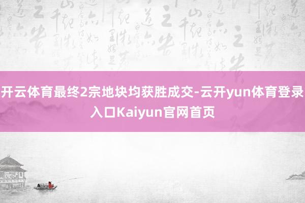 开云体育最终2宗地块均获胜成交-云开yun体育登录入口Kaiyun官网首页