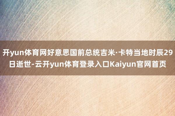 开yun体育网好意思国前总统吉米·卡特当地时辰29日逝世-云开yun体育登录入口Kaiyun官网首页