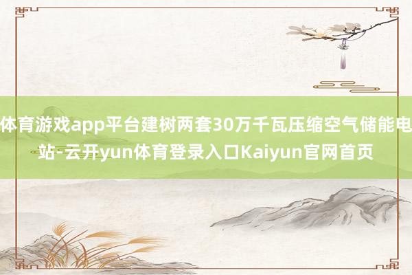 体育游戏app平台建树两套30万千瓦压缩空气储能电站-云开yun体育登录入口Kaiyun官网首页