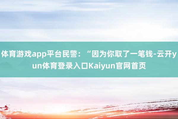 体育游戏app平台民警：“因为你取了一笔钱-云开yun体育登录入口Kaiyun官网首页