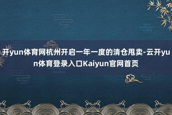 开yun体育网杭州开启一年一度的清仓甩卖-云开yun体育登录入口Kaiyun官网首页