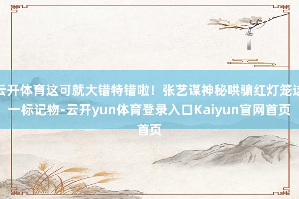 云开体育这可就大错特错啦！张艺谋神秘哄骗红灯笼这一标记物-云开yun体育登录入口Kaiyun官网首页