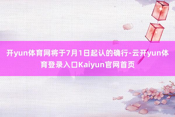开yun体育网将于7月1日起认的确行-云开yun体育登录入口Kaiyun官网首页