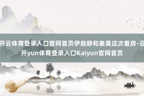 开云体育登录入口官网首页伊能静和秦昊这次看房-云开yun体育登录入口Kaiyun官网首页