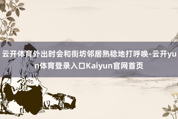 云开体育外出时会和街坊邻居熟稔地打呼唤-云开yun体育登录入口Kaiyun官网首页