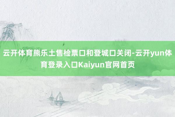 云开体育熊乐土售检票口和登城口关闭-云开yun体育登录入口Kaiyun官网首页