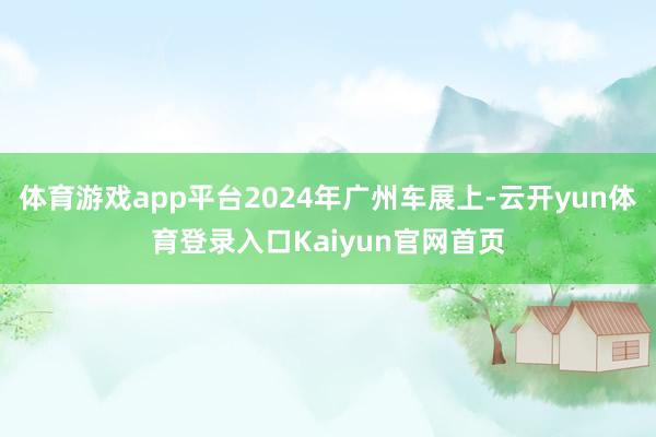 体育游戏app平台2024年广州车展上-云开yun体育登录入口Kaiyun官网首页