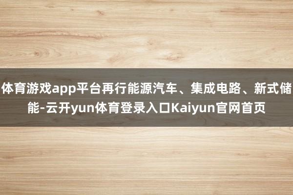 体育游戏app平台再行能源汽车、集成电路、新式储能-云开yun体育登录入口Kaiyun官网首页