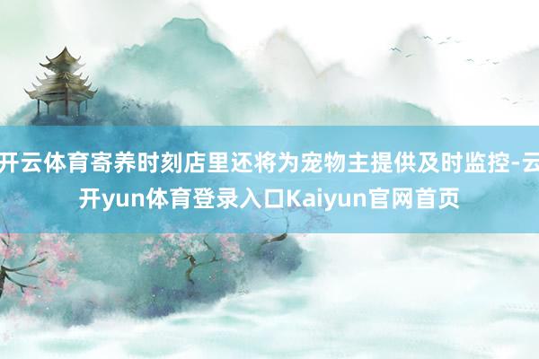 开云体育寄养时刻店里还将为宠物主提供及时监控-云开yun体育登录入口Kaiyun官网首页