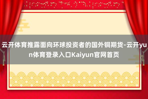 云开体育推露面向环球投资者的国外铜期货-云开yun体育登录入口Kaiyun官网首页