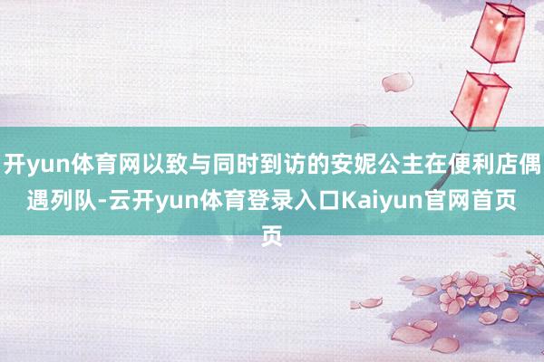开yun体育网以致与同时到访的安妮公主在便利店偶遇列队-云开yun体育登录入口Kaiyun官网首页