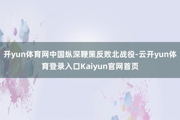 开yun体育网中国纵深鞭策反败北战役-云开yun体育登录入口Kaiyun官网首页