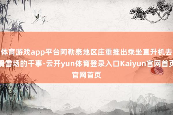 体育游戏app平台阿勒泰地区庄重推出乘坐直升机去滑雪场的干事-云开yun体育登录入口Kaiyun官网首页