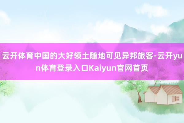 云开体育中国的大好领土随地可见异邦旅客-云开yun体育登录入口Kaiyun官网首页