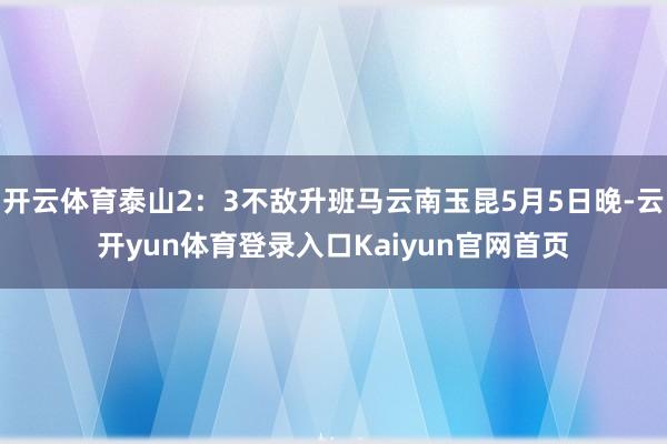 开云体育泰山2：3不敌升班马云南玉昆5月5日晚-云开yun体育登录入口Kaiyun官网首页