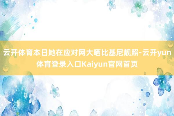 云开体育本日她在应对网大晒比基尼靓照-云开yun体育登录入口Kaiyun官网首页