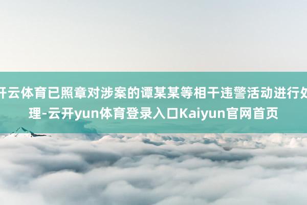 开云体育已照章对涉案的谭某某等相干违警活动进行处理-云开yun体育登录入口Kaiyun官网首页