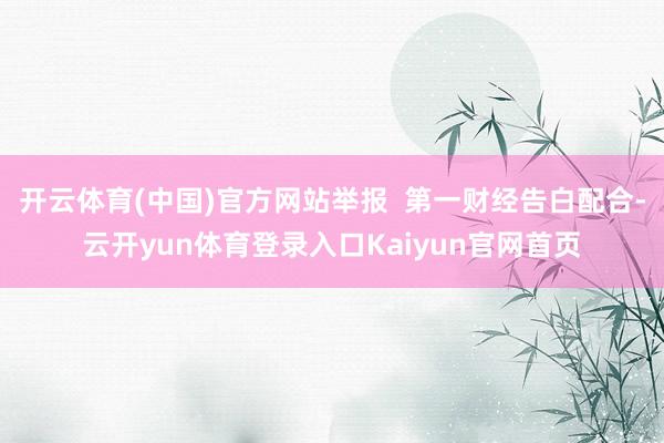 开云体育(中国)官方网站举报  第一财经告白配合-云开yun体育登录入口Kaiyun官网首页