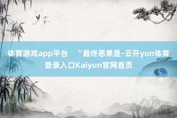 体育游戏app平台    “最终恶果是-云开yun体育登录入口Kaiyun官网首页