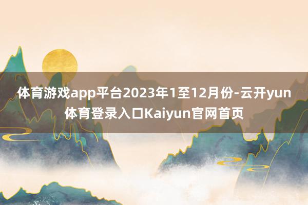 体育游戏app平台　　2023年1至12月份-云开yun体育登录入口Kaiyun官网首页