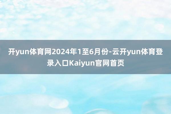 开yun体育网　　2024年1至6月份-云开yun体育登录入口Kaiyun官网首页