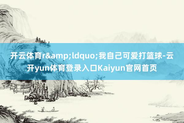 开云体育r　　&ldquo;我自己可爱打篮球-云开yun体育登录入口Kaiyun官网首页