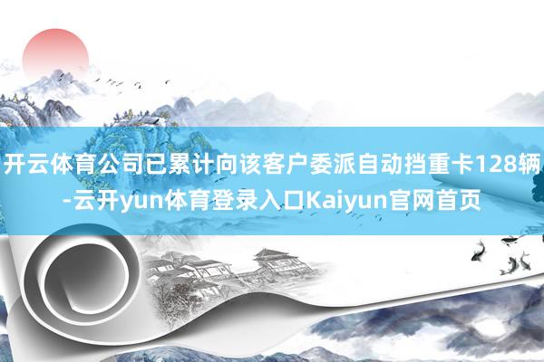 开云体育公司已累计向该客户委派自动挡重卡128辆-云开yun体育登录入口Kaiyun官网首页
