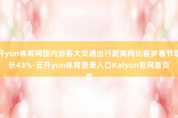开yun体育网国内游客大交通出行距离同比客岁春节增长43%-云开yun体育登录入口Kaiyun官网首页