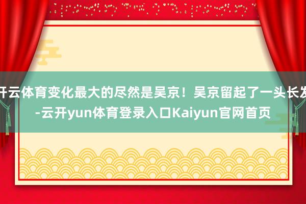 开云体育变化最大的尽然是吴京！吴京留起了一头长发-云开yun体育登录入口Kaiyun官网首页