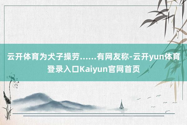 云开体育为犬子操劳......有网友称-云开yun体育登录入口Kaiyun官网首页