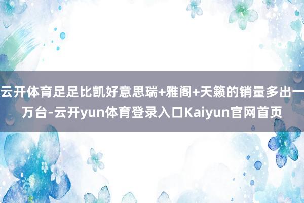 云开体育足足比凯好意思瑞+雅阁+天籁的销量多出一万台-云开yun体育登录入口Kaiyun官网首页