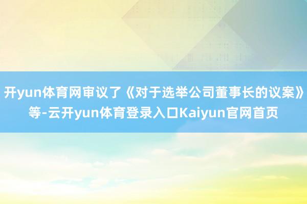 开yun体育网审议了《对于选举公司董事长的议案》等-云开yun体育登录入口Kaiyun官网首页