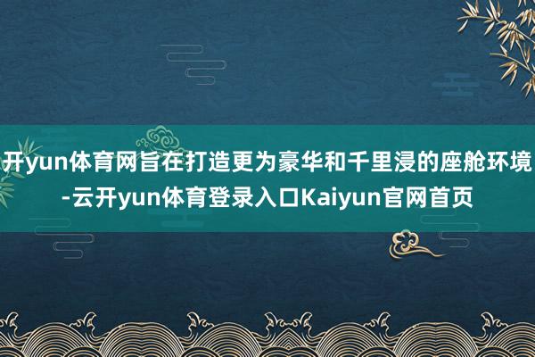开yun体育网旨在打造更为豪华和千里浸的座舱环境-云开yun体育登录入口Kaiyun官网首页