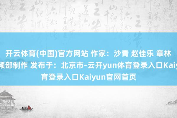 开云体育(中国)官方网站 作家：沙青 赵佳乐 章林 新华社音视频部制作 发布于：北京市-云开yun体育登录入口Kaiyun官网首页