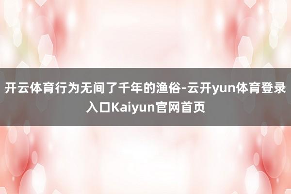 开云体育行为无间了千年的渔俗-云开yun体育登录入口Kaiyun官网首页