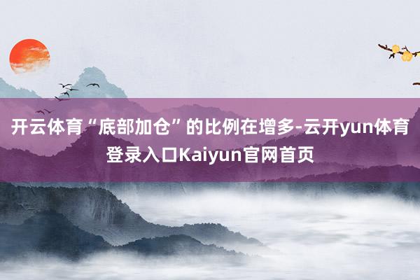 开云体育“底部加仓”的比例在增多-云开yun体育登录入口Kaiyun官网首页